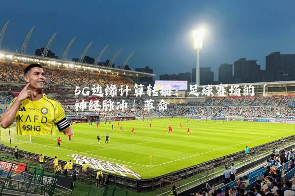 5G边缘计算转播：足球赛场的「神经脉冲」革命